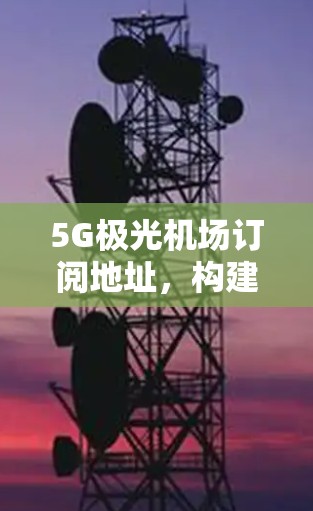 5G极光机场订阅地址，构建未来通信网络新标杆
