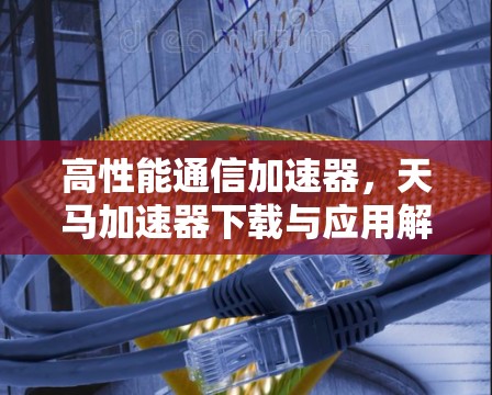 高性能通信加速器,天马加速器下载与应用解析 高性能通信加速器,天马加速器下载与应用解析