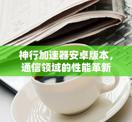 神行加速器安卓版本，通信领域的性能革新
