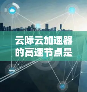 云际云加速器的高速节点是一种优化云服务访问速度的技术，主要通过缓存和数据传输优化来提升用户体验。以下是对其工作原理和功能的详细分析
