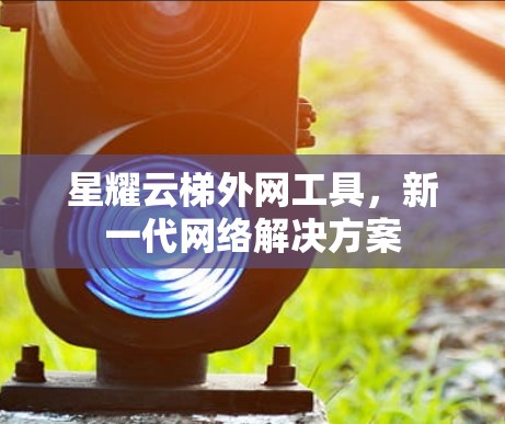 星耀云梯外网工具，新一代网络解决方案