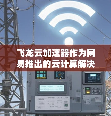 飞龙云加速器作为网易推出的云计算解决方案，确实在开发、测试和数据分析等场景中表现出色。以下是我对飞龙云加速器的具体体验和感受