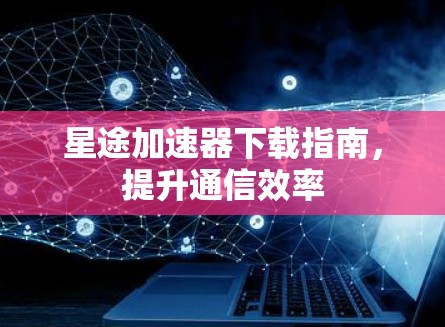 星途加速器下载指南，提升通信效率